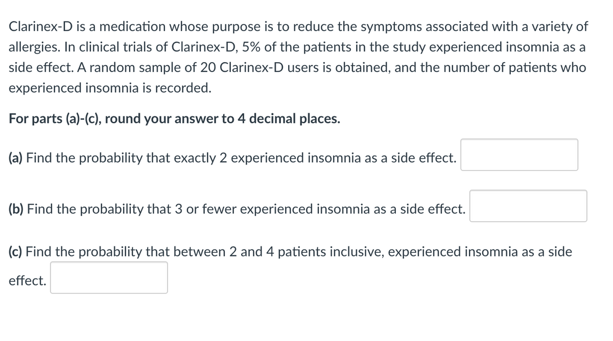 Clarinex-D is a medication whose purpose is to reduce the symptoms associated with a variety of
allergies. In clinical trials of Clarinex-D, 5% of the patients in the study experienced insomnia as a
side effect. A random sample of 20 Clarinex-D users is obtained, and the number of patients who
experienced insomnia is recorded.
For parts (a)-(c), round your answer to 4 decimal places.
(a) Find the probability that exactly 2 experienced insomnia as a side effect.
(b) Find the probability that 3 or fewer experienced insomnia as a side effect.
(c) Find the probability that between 2 and 4 patients inclusive, experienced insomnia as a side
effect.