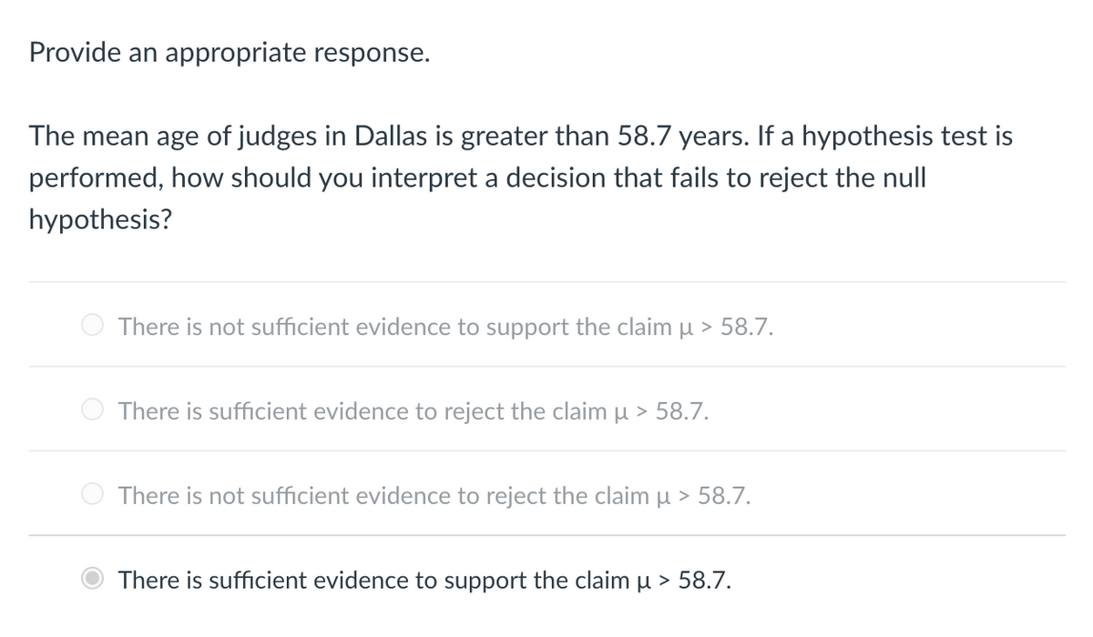 Provide an appropriate response.
The mean age of judges in Dallas is greater than 58.7 years. If a hypothesis test is
performed, how should you interpret a decision that fails to reject the null
hypothesis?
There is not sufficient evidence to support the claim µ > 58.7.
There is sufficient evidence to reject the claim µ > 58.7.
There is not sufficient evidence to reject the claim μ > 58.7.
There is sufficient evidence to support the claim µ > 58.7.