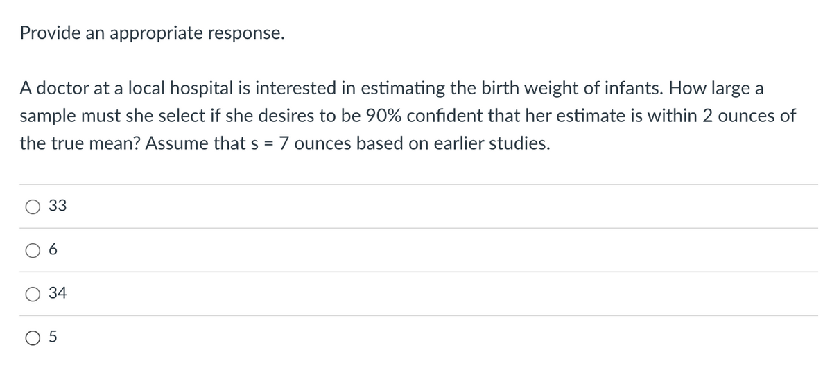 Provide an appropriate response.
A doctor at a local hospital is interested in estimating the birth weight of infants. How large a
sample must she select if she desires to be 90% confident that her estimate is within 2 ounces of
the true mean? Assume that s = 7 ounces based on earlier studies.
O
33
6
34
05