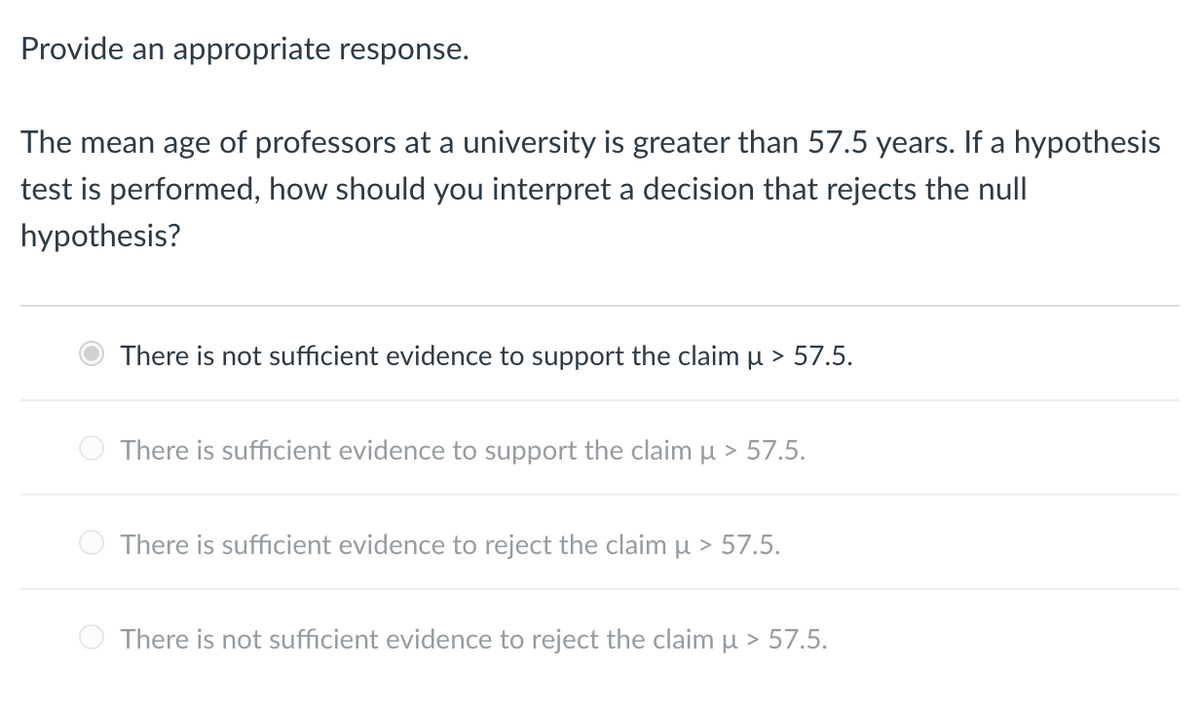 Provide an appropriate response.
The mean age of professors at a university is greater than 57.5 years. If a hypothesis
test is performed, how should you interpret a decision that rejects the null
hypothesis?
There is not sufficient evidence to support the claim u > 57.5.
There is sufficient evidence to support the claim μ > 57.5.
There is sufficient evidence to reject the claim μ > 57.5.
There is not sufficient evidence to reject the claim μ > 57.5.