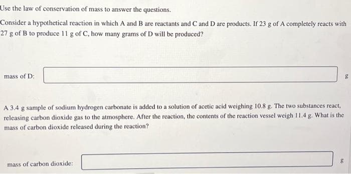 Use the law of conservation of mass to answer the questions.
Consider a hypothetical reaction in which A and B are reactants and C and D are products. If 23 g of A completely reacts with
27 g of B to produce 11 g of C, how many grams of D will be produced?
mass of D:
A 3.4 g sample of sodium hydrogen carbonate is added to a solution of acetic acid weighing 10.8 g. The two substances react,
releasing carbon dioxide gas to the atmosphere. After the reaction, the contents of the reaction vessel weigh 11.4 g. What is the
mass of carbon dioxide released during the reaction?
mass of carbon dioxide::
g
