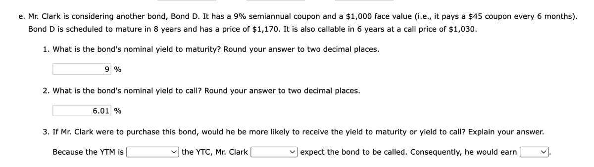 e. Mr. Clark is considering another bond, Bond D. It has a 9% semiannual coupon and a $1,000 face value (i.e., it pays a $45 coupon every 6 months).
Bond D is scheduled to mature in 8 years and has a price of $1,170. It is also callable in 6 years at a call price of $1,030.
1. What is the bond's nominal yield to maturity? Round your answer to two decimal places.
9 %
2. What is the bond's nominal yield to call? Round your answer to two decimal places.
6.01 %
3. If Mr. Clark were to purchase this bond, would he be more likely to receive the yield to maturity or yield to call? Explain your answer.
expect the bond to be called. Consequently, he would earn
✓the YTC, Mr. Clark
Because the YTM is