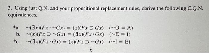 3. Using just Q.N. and your propositional replacement rules, derive the following C.Q.N.
equivalences.
*a. ~(3x)(Fx*~Gx) = (x)(FxGx)
b. ~(x) (Fx ~Gx) = (3x)(Fx Gx)
*c. (3x)(Fx Gx) = (x)(Fx~Gx)
(~0 = A)
(~E= 1)
(~1 = E)