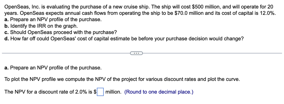 OpenSeas, Inc. is evaluating the purchase of a new cruise ship. The ship will cost $500 million, and will operate for 20
years. OpenSeas expects annual cash flows from operating the ship to be $70.0 million and its cost of capital is 12.0%.
a. Prepare an NPV profile of the purchase.
b. Identify the IRR on the graph.
c. Should Open Seas proceed with the purchase?
d. How far off could OpenSeas' cost of capital estimate be before your purchase decision would change?
a. Prepare an NPV profile of the purchase.
To plot the NPV profile we compute the NPV of the project for various discount rates and plot the curve.
The NPV for a discount rate of 2.0% is $ million. (Round to one decimal place.)