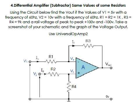 4.Differential Amplifier (Subtractor) Same Values of some Resistors
Using the Circuit below find the Vout if the Values of VI = 5v with a
frequency of 60hz, V2 = 10v with a frequency of 60hz. R1 = R2 = 1K, R3 =
R4 = 9k and a rail voltage of peak to peak +100v and -100v. Take a
screenshot of your schematic and the graph of the Voltage Output.
Use UniversalOpAmp2
R3
R1
Var
R2
A
V2
R4
Ov
