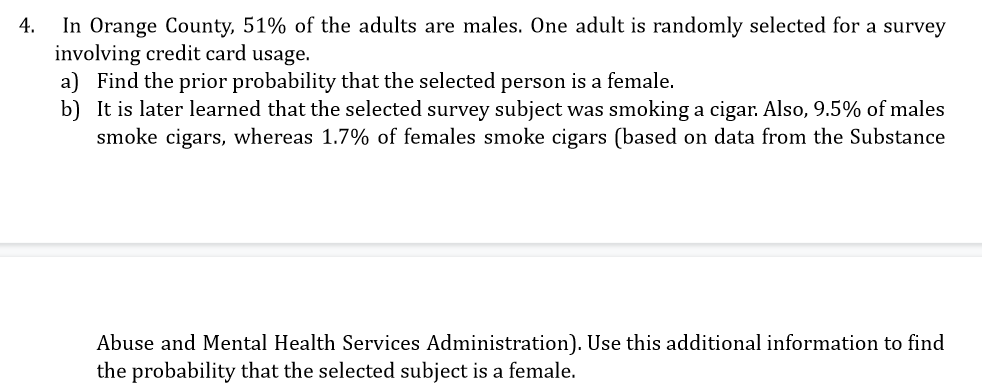 In Orange County, 51% of the adults are males. One adult is randomly selected for a survey
involving credit card usage.
a) Find the prior probability that the selected person is a female.
b) It is later learned that the selected survey subject was smoking a cigar. Also, 9.5% of males
smoke cigars, whereas 1.7% of females smoke cigars (based on data from the Substance
4.
Abuse and Mental Health Services Administration). Use this additional information to find
the probability that the selected subject is a female.
