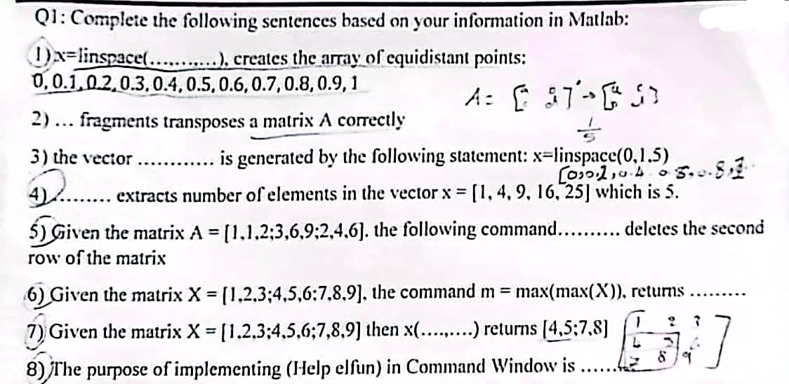 Q1: Complete the following sentences based on your information in Matlab:
x=linspace(...........), creates the array of equidistant points:
0,0.1,0.2,0.3, 0.4, 0.5, 0.6, 0.7, 0.8,0.9, 1
A= [ 37-51
->
2)... fragments transposes a matrix A correctly
3) the vector ............ is generated by the following statement: x=linspace(0,1.5)
[00110-40-5.0.813
4)
..... extracts number of elements in the vector x = [1, 4, 9, 16, 25] which is 5.
5) Given the matrix A = [1,1,2;3,6,9;2,4,6]. the following command........... deletes the second
row of the matrix
6) Given the matrix X = [1,2,3;4,5,6:7,8,9], the command m = max(max(X)), returns
7) Given the matrix X= [1,2,3,4,5,6;7,8,9] then x(.........) returns [4,5;7,8]
8) The purpose of implementing (Help elfun) in Command Window is
L
9 7
:]
3 A
89