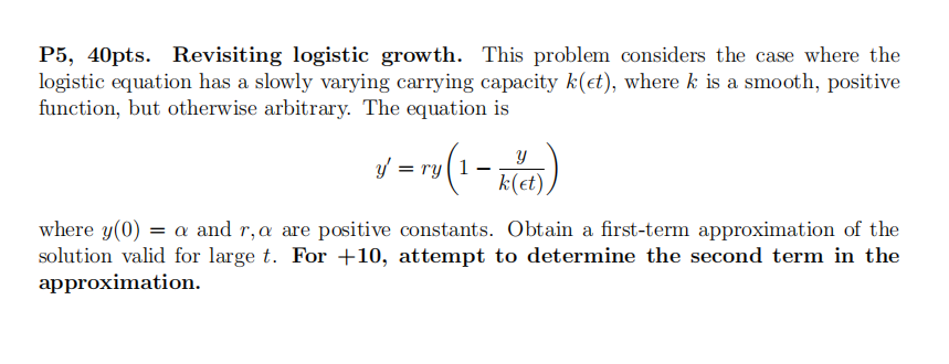 P5, 40pts. Revisiting logistic growth. This problem considers the case where the
logistic equation has a slowly varying carrying capacity k(et), where k is a smooth, positive
function, but otherwise arbitrary. The equation is
3-(1-844))
y = ry
k(et)
where y(0) = a and r, a are positive constants. Obtain a first-term approximation of the
solution valid for large t. For +10, attempt to determine the second term in the
approximation.