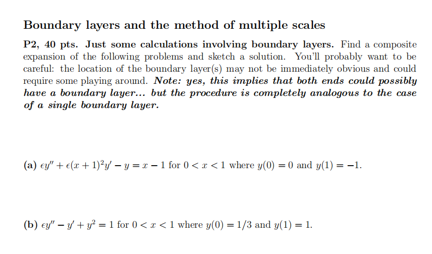 Boundary layers and the method of multiple scales
P2, 40 pts. Just some calculations involving boundary layers. Find a composite
expansion of the following problems and sketch a solution. You'll probably want to be
careful: the location of the boundary layer(s) may not be immediately obvious and could
require some playing around. Note: yes, this implies that both ends could possibly
have a boundary layer... but the procedure is completely analogous to the case
of a single boundary layer.
(a) ey" + €(x + 1)²y' - y = x - 1 for 0 < x < 1 where y(0) = 0 and y(1) = −1.
(b) ey" — y' + y² = 1 for 0 < x < 1 where y(0) = 1/3 and y(1) = 1.