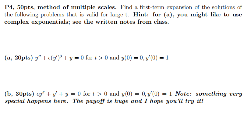 P4, 50pts, method of multiple scales. Find a first-term expansion of the solutions of
the following problems that is valid for large t. Hint: for (a), you might like to use
complex exponentials; see the written notes from class.
(a, 20pts) y" + €(y')³ + y = 0 for t > 0 and y(0) = 0, y'(0) = 1
=
(b, 30pts) ey" + y + y = 0 for t > 0 and y(0) = 0, y(0) 1 Note: something very
special happens here. The payoff is huge and I hope you'll try it!