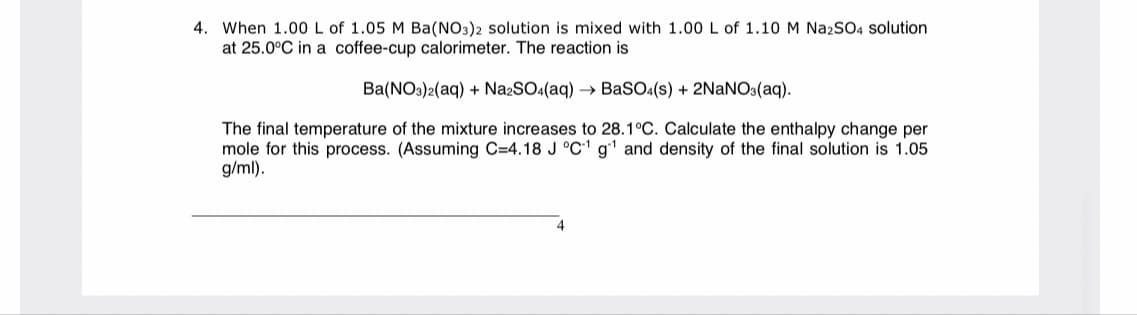 4. When 1.00 L of 1.05 M Ba(NO3)2 solution is mixed with 1.00 L of 1.10 M NazSO4 solution
at 25.0°C in a coffee-cup calorimeter. The reaction is
Ba(NOs)2(aq) + NazSO4(aq) → BaSO4(s) + 2NANO:(aq).
The final temperature of the mixture increases to 28.1°C. Calculate the enthalpy change per
mole for this process. (Assuming C=4.18 J °C' g' and density of the final solution is 1.05
g/ml).
