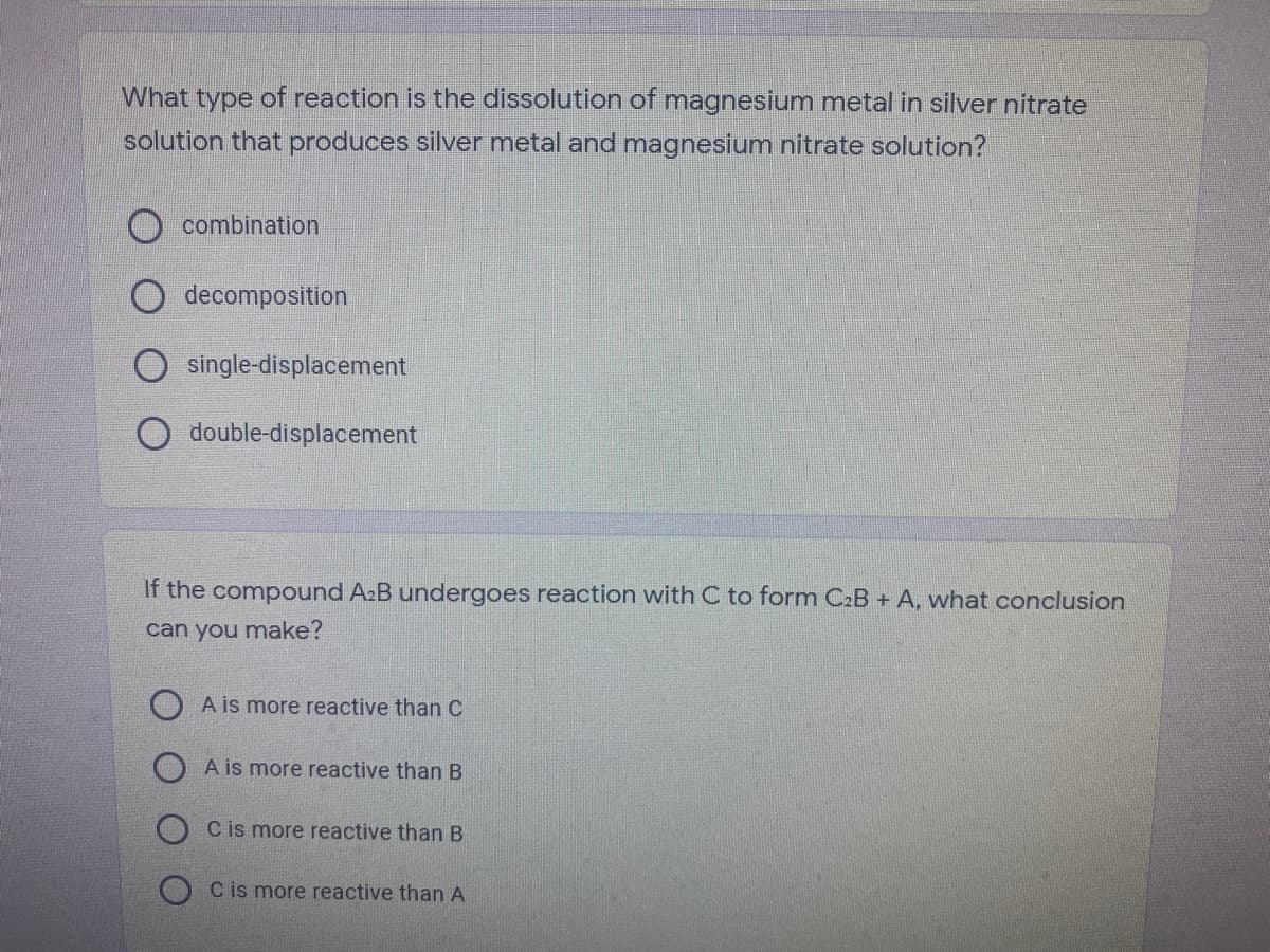 What type of reaction is the dissolution of magnesium metal in silver nitrate
solution that produces silver metal and magnesium nitrate solution?
O combination
decomposition
single-displacement
double-displacement
If the compound A2B undergoes reaction with C to form C2B + A, what conclusion
can you make?
O A is more reactive than C
A is more reactive than B
C is more reactive than B
O Cis more reactive than A
