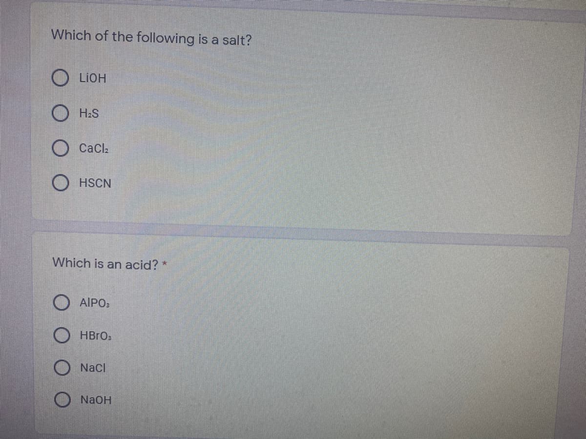 Which of the following is a salt?
O LIOH
O H:S
CaCl
O HSCN
Which is an acid? *
AIPO:
O Naci
NaOH
