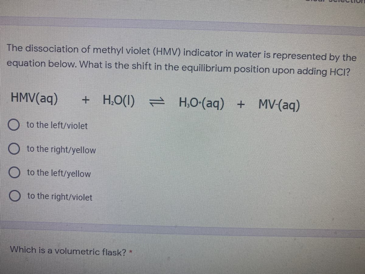 The dissociation of methyl violet (HMV) indicator in water is represented by the
equation below. What is the shift in the equilibrium position upon adding HCI?
HMV(aq)
+ H,O(1) = H,O-(aq) + MV-(aq)
O to the left/violet
O to the right/yellow
O to the left/yellow
O to the right/violet
Which is a volumetric flask? *
