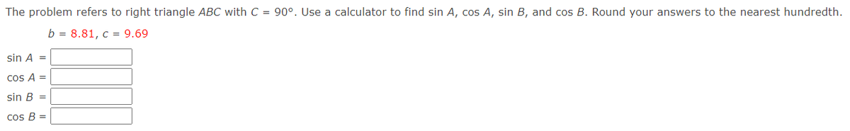 The problem refers to right triangle ABC with C = 90°. Use a calculator to find sin A, cos A, sin B, and cos B. Round your answers to the nearest hundredth.
b = 8.81, c = 9.69
sin A =
cos A =
sin B =
Cos B =
