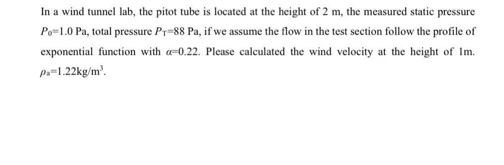 In a wind tunnel lab, the pitot tube is located at the height of 2 m, the measured static pressure
Po=1.0 Pa, total pressure PT=88 Pa, if we assume the flow in the test section follow the profile of
exponential function with a=0.22. Please calculated the wind velocity at the height of Im.
pa=1.22kg/m³.
