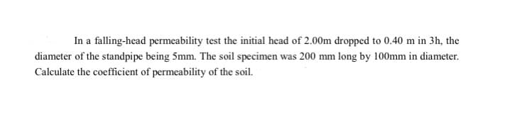 In a falling-head permeability test the initial head of 2.00m dropped to 0.40 m in 3h, the
diameter of the standpipe being 5mm. The soil specimen was 200 mm long by 100mm in diameter.
Calculate the coefficient of permeability of the soil.