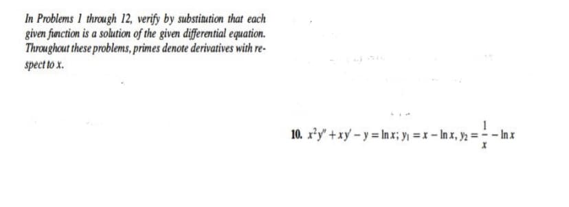 In Problems 1 through 12, verify by substitution that each
given function is a solution of the given differential equation.
Throughout these problems, primes denote derivatives with re-
spect to x.
10. x*y" +xy – y = In x; y =x - In x, y = - Inx
