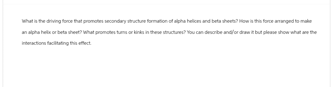 What is the driving force that promotes secondary structure formation of alpha helices and beta sheets? How is this force arranged to make
an alpha helix or beta sheet? What promotes turns or kinks in these structures? You can describe and/or draw it but please show what are the
interactions facilitating this effect.