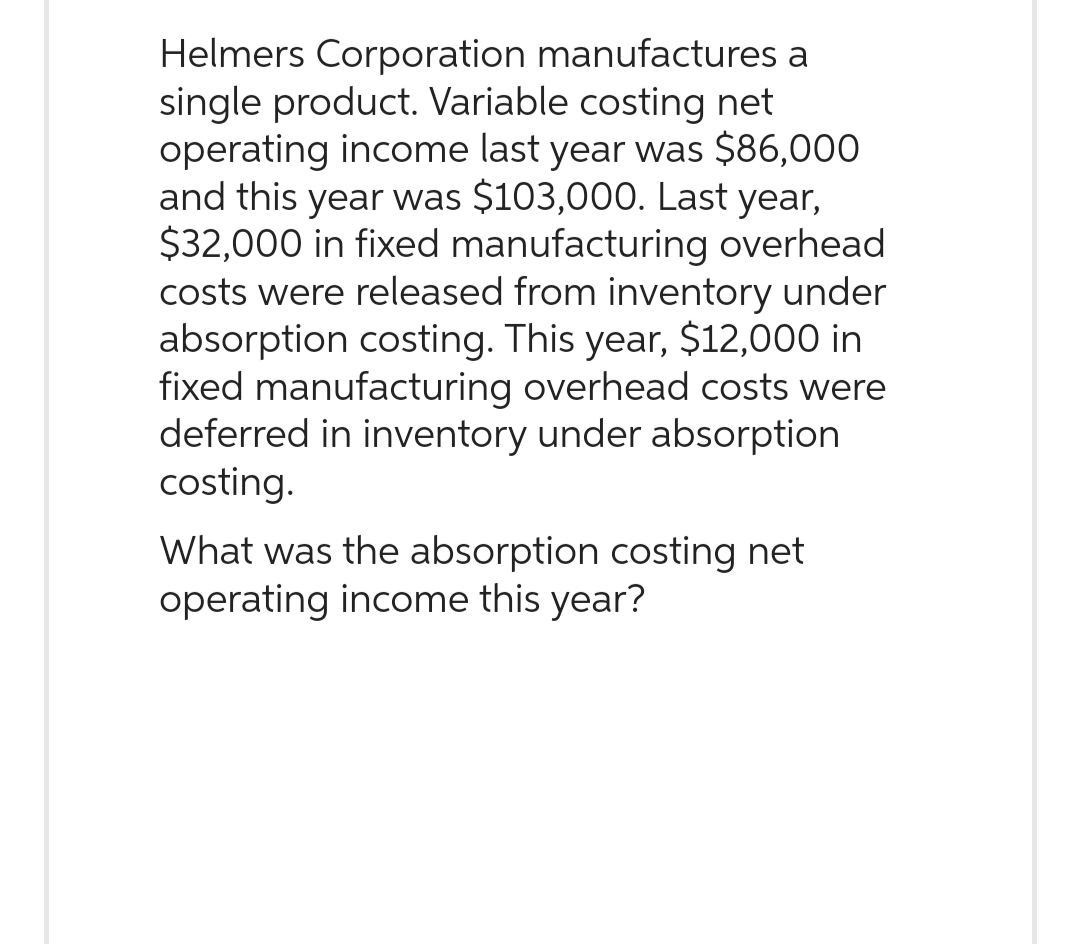 Helmers Corporation manufactures a
single product. Variable costing net
operating income last year was $86,000
and this year was $103,000. Last year,
$32,000 in fixed manufacturing overhead
costs were released from inventory under
absorption costing. This year, $12,000 in
fixed manufacturing overhead costs were
deferred in inventory under absorption
costing.
What was the absorption costing net
operating income this year?