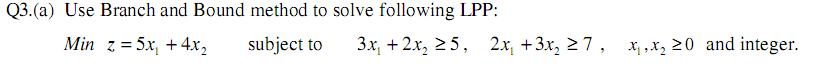 Q3. (a) Use Branch and Bound method to solve following LPP:
Min z = 5x +4x₂
subject to
3x₁ + 2x₂ 25, 2x₁ +3x₂ ≥7, x₁,x₂20 and integer.
