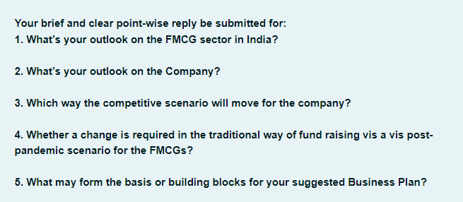 Your brief and clear point-wise reply be submitted for:
1. What's your outlook on the FMCG sector in India?
2. What's your outlook on the Company?
3. Which way the competitive scenario will move for the company?
4. Whether a change is required in the traditional way of fund raising vis a vis post-
pandemic scenario for the FMCGs?
5. What may form the basis or building blocks for your suggested Business Plan?
