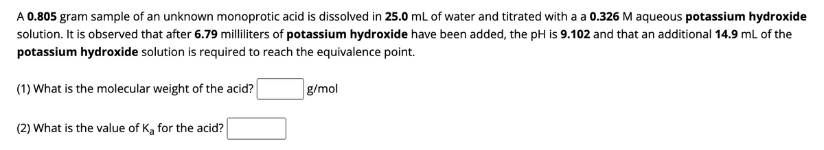A 0.805 gram sample of an unknown monoprotic acid is dissolved in 25.0 mL of water and titrated with a a 0.326 M aqueous potassium hydroxide
solution. It is observed that after 6.79 milliliters of potassium hydroxide have been added, the pH is 9.102 and that an additional 14.9 mL of the
potassium hydroxide solution is required to reach the equivalence point.
(1) What is the molecular weight of the acid?
(2) What is the value of Ka for the acid?
g/mol