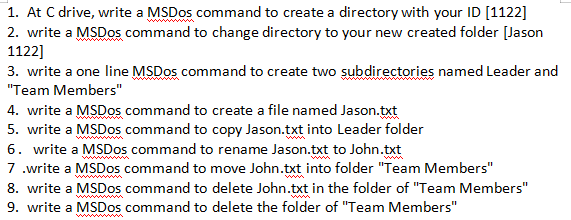1. At C drive, write a MSDOS command to create a directory with your ID [1122]
2. write a MSDos command to change directory to your new created folder [Jason
1122]
3. write a one line MSDOS command to create two subdirectories named Leader and
"Team Members"
4. write a MSDOS command to create a file named Jason.txt
5. write a MSDOS command to copy Jason.txt into Leader folder
6. write a MSDos command to rename Jason.txt to John.txt
7 .write a MSDos command to move John.txt into folder "Team Members"
8. write a MSDOS command to delete John.txt in the folder of "Team Members"
9. write a MSDOS command to delete the folder of "Team Members"
ww wm
ww
ww wm
www w

