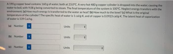 A 190 g copper bowl contains 160 g of water, both at 23.0°C. A very hot 480 g copper cylinder is dropped into the water, causing the
water to boil, with 9.08 g being converted to steam. The final temperature of the system is 100°C. Neglect energy transfers with the
environment. (a) How much energy is transferred to the water as heat? (b) How much to the bowl? (c) What is the original
temperature of the cylinder? The specific heat of water is 1 cal/g-K, and of copper is 0.0923 cal/g-K. The latent heat of vaporization
of water is 539 Cal/kg
(a) Number
Units
(b) Number
Units
(c) Number
Units
