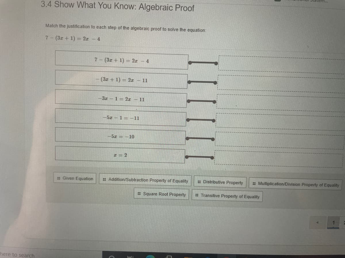 tem...
3.4 Show What You Know: Algebraic Proof
Match the justification to each step of the algebraic proof to solve the equation:
7- (3z + 1) = 2z – 4
7-(3z + 1) = 2x – 4
- (3z + 1) = 2z – 11
-3z - 1= 2z – 11
-5z-1= -11
-5z = -10
I= 2
: Given Equation
: Addition/Subtraction Property of Equality
: Distributive Property
: Multiplication/Division Property of Equality
: Square Root Property
: Transitive Property of Equality
here to search
