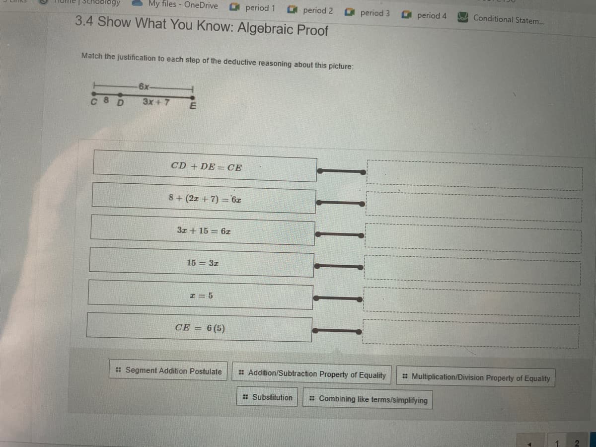 My files - OneDrive
period 1
period 2
O period 3
O period 4
Conditional Statem..
3.4 Show What You Know: Algebraic Proof
Match the justification to each step of the deductive reasoning about this picture:
6x-
C 8D
3x + 7
CD + DE = CE
8+ (2z + 7) ='6z
3z + 15 = 6z
15 = 3z
I = 5
CE = 6(5)
: Segment Addition Postulate
: Addition/Subtraction Property of Equality
: Multiplication/Division Property of Equality
: Substitution
: Combining like terms/simplifying
