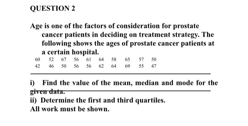 QUESTION 2
Age is one of the factors of consideration for prostate
cancer patients in deciding on treatment strategy. The
following shows the ages of prostate cancer patients at
a certain hospital.
60
52
67
56
61
64
58
65
57
50
42
46
50
56
56
62
64
69
55 47
Find the value of the mean, median and mode for the
given data.
ii) Determine the first and third quartiles.
i)
All work must be shown.
