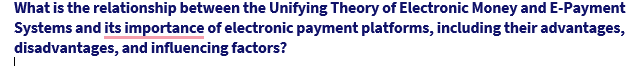 What is the relationship between the Unifying Theory of Electronic Money and E-Payment
Systems and its importance of electronic payment platforms, including their advantages,
disadvantages, and influencing factors?