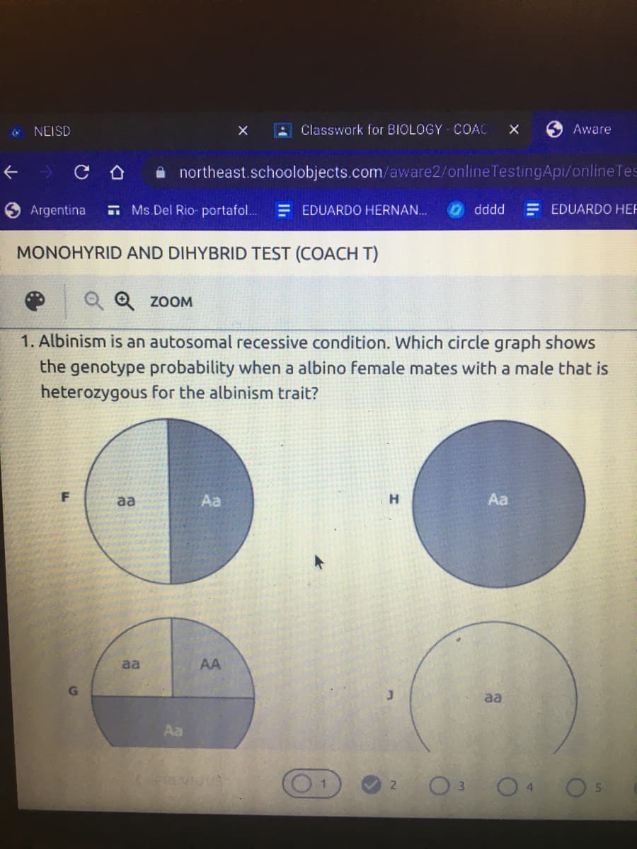 NEISD
Classwork for BIOLOGY COAC
6 Aware
A northeast.schoolobjects.com/aware2/onlineTestingApi/onlineTes
Argentina
E Ms.Del Rio- portafol.
E EDUARDO HERNAN..
dddd
= EDUARDO HEF
MONOHYRID AND DIHYBRID TEST (COACH T)
Q Q ZOOM
1. Albinism is an autosomal recessive condition. Which circle graph shows
the genotype probability when a albino female mates with a male that is
heterozygous for the albinism trait?
F
aa
Aa
H
Aa
aa
AA
aa
Aa
REMIO
O3 04 O
