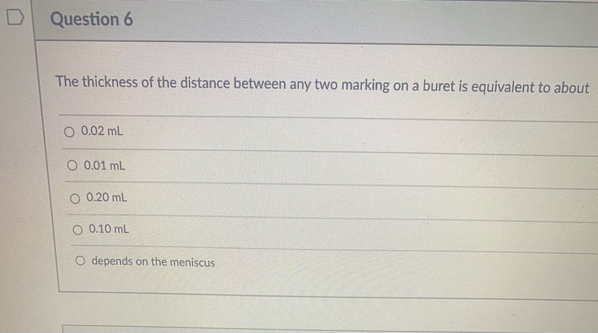 Question 6
The thickness of the distance between any two marking on a buret is equivalent to about
O 0.02 mL
O 0.01 mL
0.20 mL
O 0.10 mL
O depends on the meniscus
