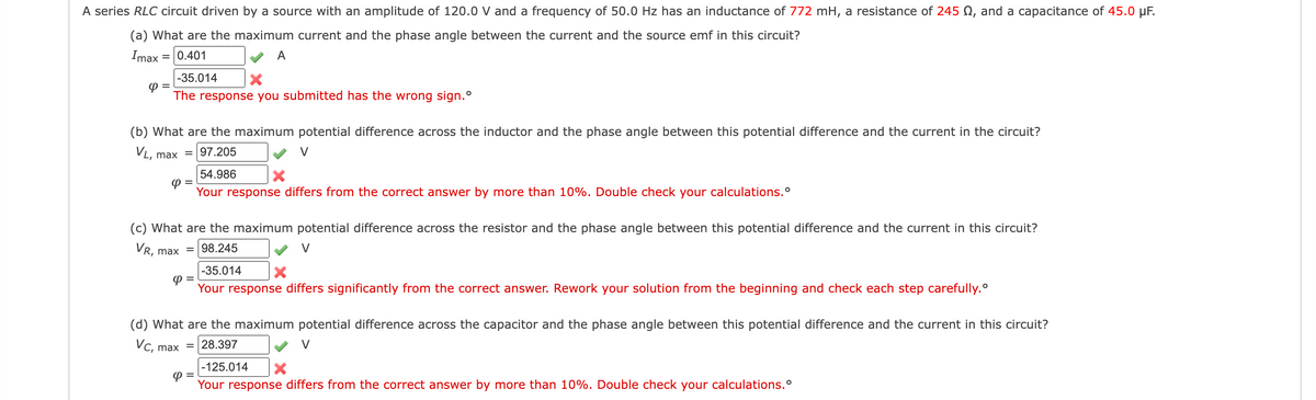 A series RLC circuit driven by a source with an amplitude of 120.0 V and a frequency of 50.0 Hz has an inductance of 772 mH, a resistance of 245 , and a capacitance of 45.0 μF.
(a) What are the maximum current and the phase angle between the current and the source emf in this circuit?
Imax
0.401
A
=
=
-35.014 X
The response you submitted has the wrong sign.º
(b) What are the maximum potential difference across the inductor and the phase angle between this potential difference and the current in the circuit?
VL, = 97.205
V
max
Φ
(c) What are the maximum potential difference across the resistor and the phase angle between this potential difference and the current in this circuit?
VR, max
98.245
Φ
=
54.986
X
Your response differs from the correct answer by more than 10%. Double check your calculations.º
4 =
-35.014 X
Your response differs significantly from the correct answer. Rework your solution from the beginning and check each step carefully.
(d) What are the maximum potential difference across the capacitor and the phase angle between this potential difference and the current in this circuit?
Vc, max = 28.397
-125.014 X
Your response
differs from the correct answer by more than 10%. Double check your calculations.º