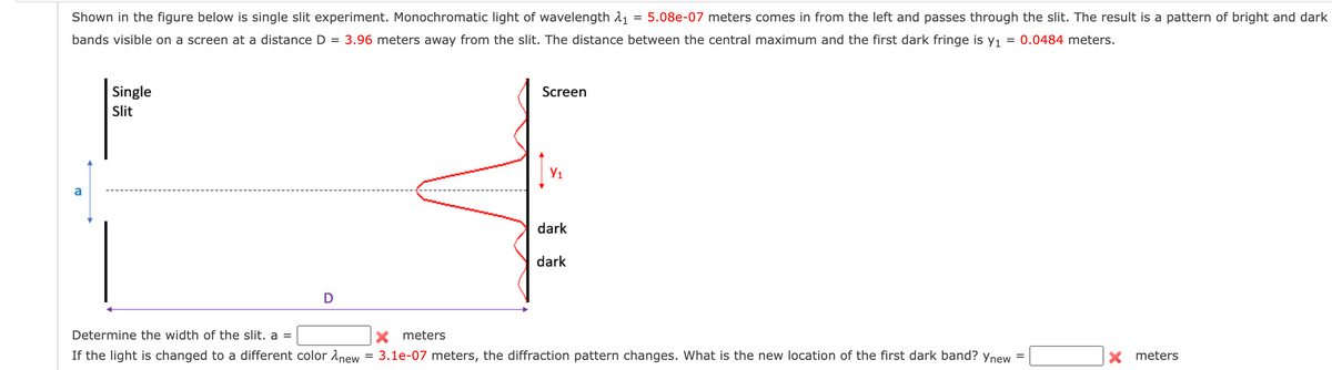 Shown in the figure below is single slit experiment. Monochromatic light of wavelength 1₁ = 5.08e-07 meters comes in from the left and passes through the slit. The result is a pattern of bright and dark
bands visible on a screen at a distance D = 3.96 meters away from the slit. The distance between the central maximum and the first dark fringe is y₁ = 0.0484 meters.
a
Single
Slit
Determine the width of the slit. a =
If the light is changed to a different color new
=
Screen
Iv
Y₁
dark
dark
X meters
3.1e-07 meters, the diffraction pattern changes. What is the new location of the first dark band? Ynew
X meters