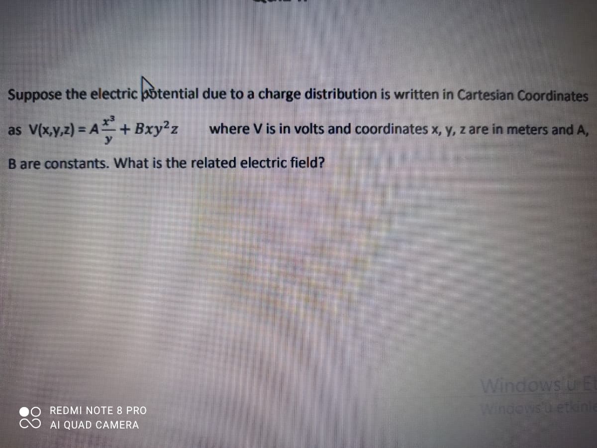 Suppose the electric potential due to a charge distribution is written in Cartesian Coordinates
as V(x,y,z) = A + Bxy²z
where V is in volts and coordinates x, y, z are in meters and A,
B are constants. What is the related electric field?
Windows u E
Wndersetkinle
REDMI NOTE 8 PRO
Al QUAD CAMERA
