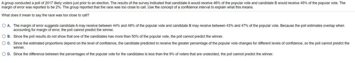 A group conducted a poll of 2017 likely voters just prior to an election. The results of the survey indicated that candidate A would receive 46% of the popular vote and candidate B would receive 45% of the popular vote. The
margin of error was reported to be 2%. The group reported that the race was too close to call. Use the concept of a confidence interval to explain what this means.
What does it mean to say the race was too close to call?
O A. The margin of error suggests candidate A may receive between 44% and 48% of the popular vote and candidate B may receive between 43% and 47% of the popular vote. Because the poll estimates overlap when
accounting for margin of error, the poll cannot predict the winner.
O B. Since the poll results do not show that one of the candidates has more than 50% of the popular vote, the poll cannot predict the winner.
O C. Since the estimated proportions depend on the level of confidence, the candidate predicted to receive the greater percentage of the popular vote changes for different levels of confidence, so the poll cannot predict the
winner.
O D. Since the difference between the percentages of the popular vote for the candidates is less than the 9% of voters that are undecided, the poll cannot predict the winner.
