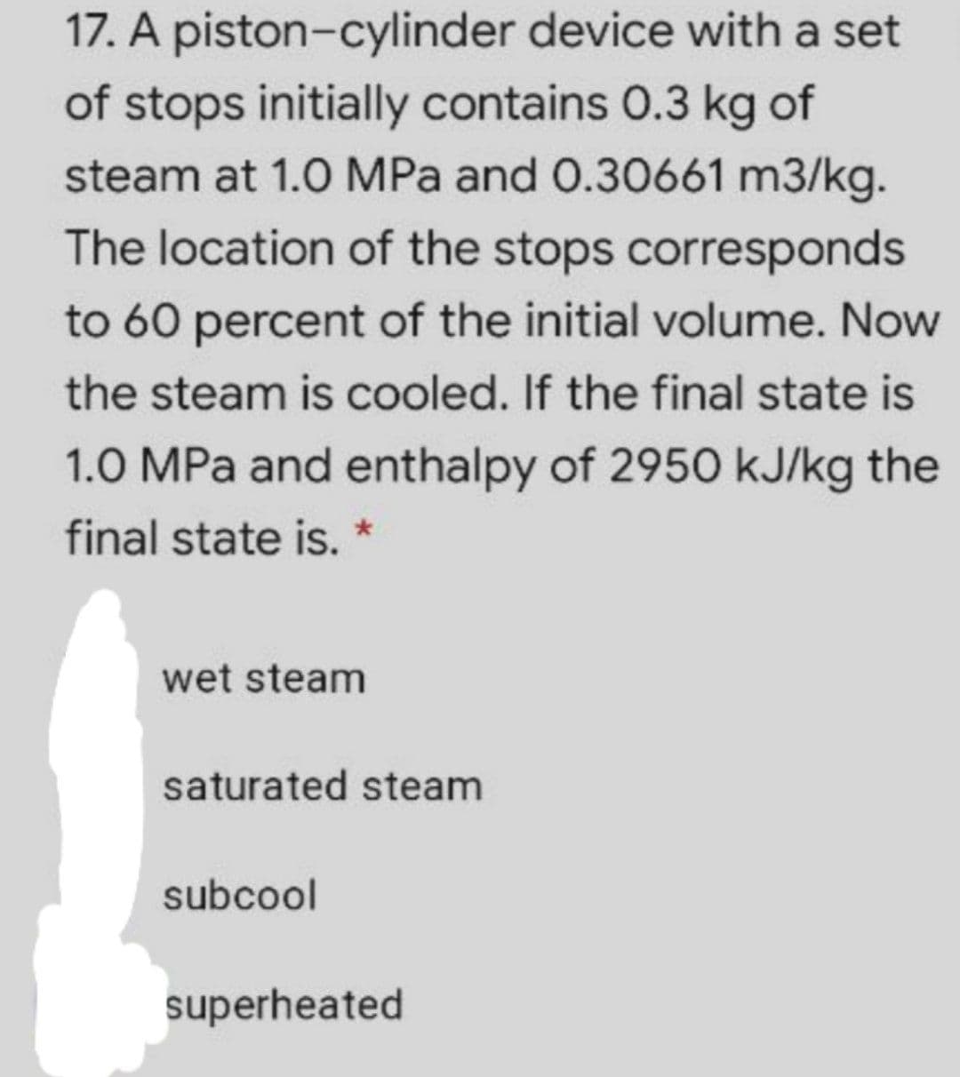 17. A piston-cylinder device with a set
of stops initially contains 0.3 kg of
steam at 1.0 MPa and 0.30661 m3/kg.
The location of the stops corresponds
to 60 percent of the initial volume. Now
the steam is cooled. If the final state is
1.0 MPa and enthalpy of 2950 kJ/kg the
final state is. *
wet steam
saturated steam
subcool
superheated
