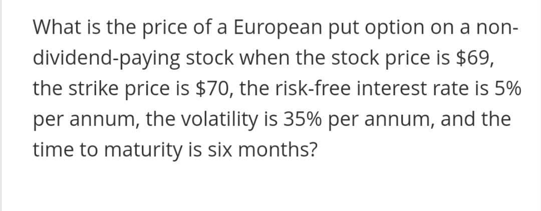 What is the price of a European put option on a non-
dividend-paying stock when the stock price is $69,
the strike price is $70, the risk-free interest rate is 5%
per annum, the volatility is 35% per annum, and the
time to maturity is six months?
