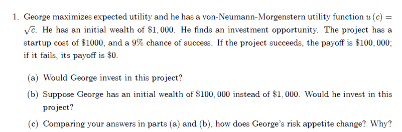 1. George maximizes expected utility and he has a von-Neumann-Morgenstern utility function u (c) =
√e. He has an initial wealth of $1,000. He finds an investment opportunity. The project has a
startup cost of $1000, and a 9% chance of success. If the project succeeds, the payoff is $100,000;
if it fails, its payoff is $0.
(a) Would George invest in this project?
(b) Suppose George has an initial wealth of $100, 000 instead of $1,000. Would he invest in this
project?
(c) Comparing your answers in parts (a) and (b), how does George's risk appetite change? Why?