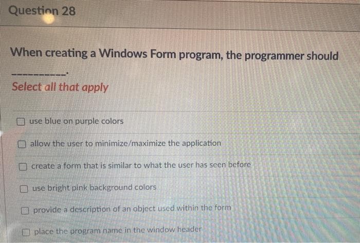 Question 28
When creating a Windows Form program, the programmer should
Select all that apply
use blue on purple colors
O allow the user to minimize/maximize the application
O create a form that is similar to what the user has seen before
O use bright pink background colors
O provide a description of an object used within the form
place the program name in the window header
