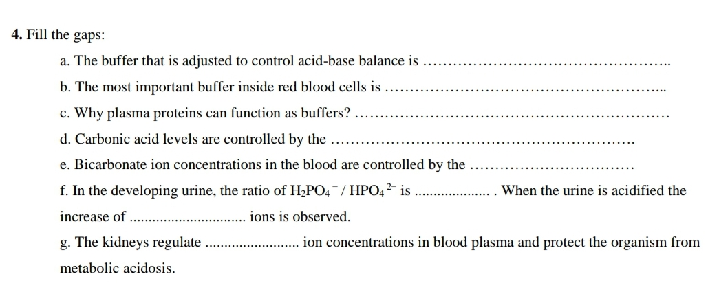 4. Fill the gaps:
a. The buffer that is adjusted to control acid-base balance is
b. The most important buffer inside red blood cells is
c. Why plasma proteins can function as buffers?
d. Carbonic acid levels are controlled by the
e. Bicarbonate ion concentrations in the blood are controlled by the
f. In the developing urine, the ratio of H2PO4 / HPO4 ²- is
When the urine is acidified the
increase of
ions is observed.
g. The kidneys regulate
ion concentrations in blood plasma and protect the organism from
metabolic acidosis.
