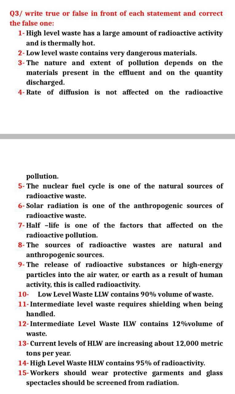 Q3/ write true or false in front of each statement and correct
the false one:
1- High level waste has a large amount of radioactive activity
and is thermally hot.
2- Low level waste contains very dangerous materials.
3- The nature and extent of pollution depends on the
materials present in the effluent and on the quantity
discharged.
4- Rate of diffusion is not affected on the radioactive
pollution.
5- The nuclear fuel cycle is one of the natural sources of
radioactive waste.
6- Solar radiation is one of the anthropogenic sources of
radioactive waste.
7- Half life is one of the factors that affected on the
radioactive pollution.
8- The sources of radioactive wastes are natural and
anthropogenic sources.
9- The release of radioactive substances or high-energy
particles into the air water, or earth as a result of human
activity, this is called radioactivity.
10- Low Level Waste LLW contains 90% volume of waste.
11-Intermediate level waste requires shielding when being
handled.
12-Intermediate Level Waste ILW contains 12%volume of
waste.
13- Current levels of HLW are increasing about 12,000 metric
tons per year.
14- High Level Waste HLW contains 95% of radioactivity.
15- Workers should wear protective garments and glass
spectacles should be screened from radiation.