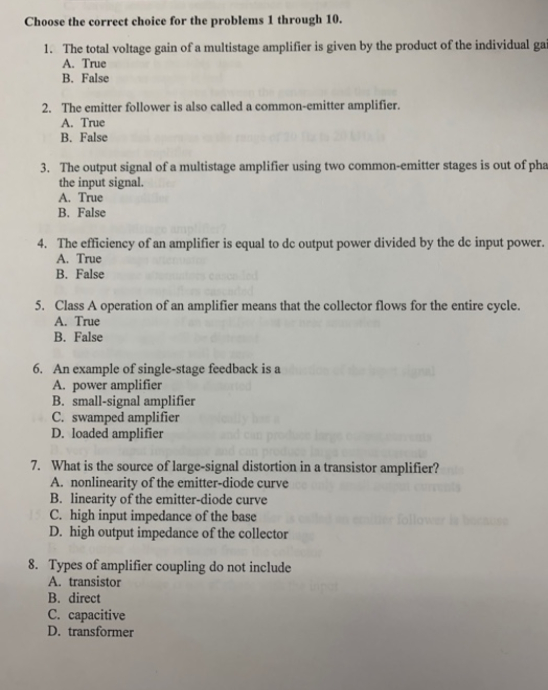 Choose the correct choice for the problems 1 through 10.
The total voltage gain of a multistage amplifier is given by the product of the individual gai
A. True
B. False
1.
2. The emitter follower is also called a common-emitter amplifier.
A. True
B. False
3. The output signal of a multistage amplifier using two common-emitter stages is out of pha
the input signal.
A. True
B. False
4. The efficiency of an amplifier is equal to de output power divided by the de input power.
A. True
B. False
5. Class A operation of an amplifier means that the collector flows for the entire cycle.
A. True
B. False
6. An example of single-stage feedback is a
A. power amplifier
B. small-signal amplifier
C. swamped amplifier
D. loaded amplifier
7. What is the source of large-signal distortion in a transistor amplifier?
A. nonlinearity of the emitter-diode curve
B. linearity of the emitter-diode curve
1C. high input impedance of the base
D.high output impedance of the collector
follower cuse
8. Types of amplifier coupling do not include
A. transistor
B. direct
С. сараcitive
D. transformer
