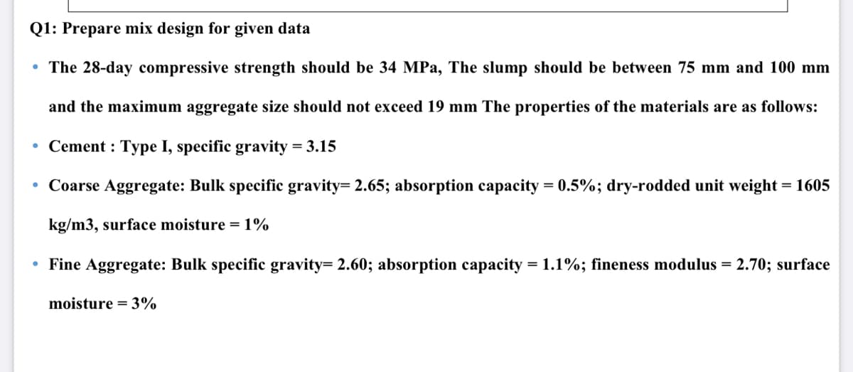 Q1: Prepare mix design for given data
• The 28-day compressive strength should be 34 MPa, The slump should be between 75 mm and 100 mm
and the maximum aggregate size should not exceed 19 mm The properties of the materials are as follows:
• Cement : Type I, specific gravity = 3.15
• Coarse Aggregate: Bulk specific gravity= 2.65; absorption capacity = 0.5%; dry-rodded unit weight = 1605
kg/m3, surface moisture = 1%
• Fine Aggregate: Bulk specific gravity= 2.60; absorption capacity = 1.1%; fineness modulus = 2.70; surface
moisture = 3%
