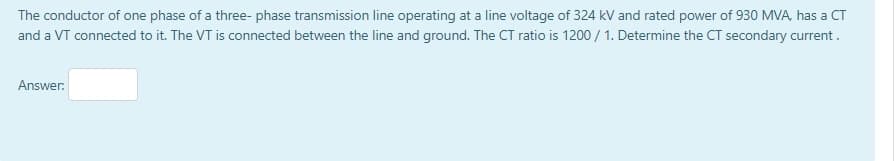 The conductor of one phase of a three- phase transmission line operating at a line voltage of 324 kV and rated power of 930 MVA, has a CT
and a VT connected to it. The VT is connected between the line and ground. The CT ratio is 1200 / 1. Determine the CT secondary current.
Answer:
