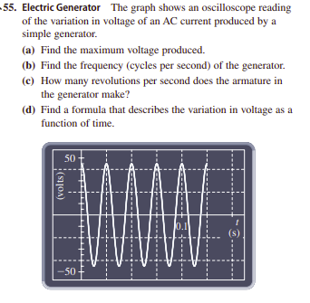 55. Electric Generator The graph shows an oscilloscope reading
of the variation in voltage of an AC current produced by a
simple generator.
(a) Find the maximum voltage produced.
(b) Find the frequency (cycles per second) of the generator.
(c) How many revolutions per second does the armature in
the generator make?
(d) Find a formula that describes the variation in voltage as a
function of time.
50-
0.1
(s)
-50
(volts);
