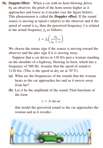 56. Doppler Effect When a car with its horn blowing drives
by an observer, the pitch of the horn seems higher as it
approaches and lower as it recedes (see the figure below).
This phenomenon is called the Doppler effect. If the sound
source is moving at speed v relative to the observer and if the
speed of sound is t, then the perceived frequency f is related
to the actual frequency fo as follows.
f = fo
We choose the minus sign if the source is moving toward the
observer and the plus sign if it is moving away.
Suppose that a car drives at 110 f/s past a woman standing
on the shoulder of a highway, blowing its horn, which has a
frequency of 500 Hz. Assume that the speed of sound is
1130 ftls. (This is the speed in dry air at 70°F.)
(a) What are the frequencies of the sounds that the woman
hears as the car approaches her and as it moves away
from her?
(b) Let A be the amplitude of the sound. Find functions of
the form
y = A sin wt
that model the perceived sound as the car approaches the
woman and as it recedes.
